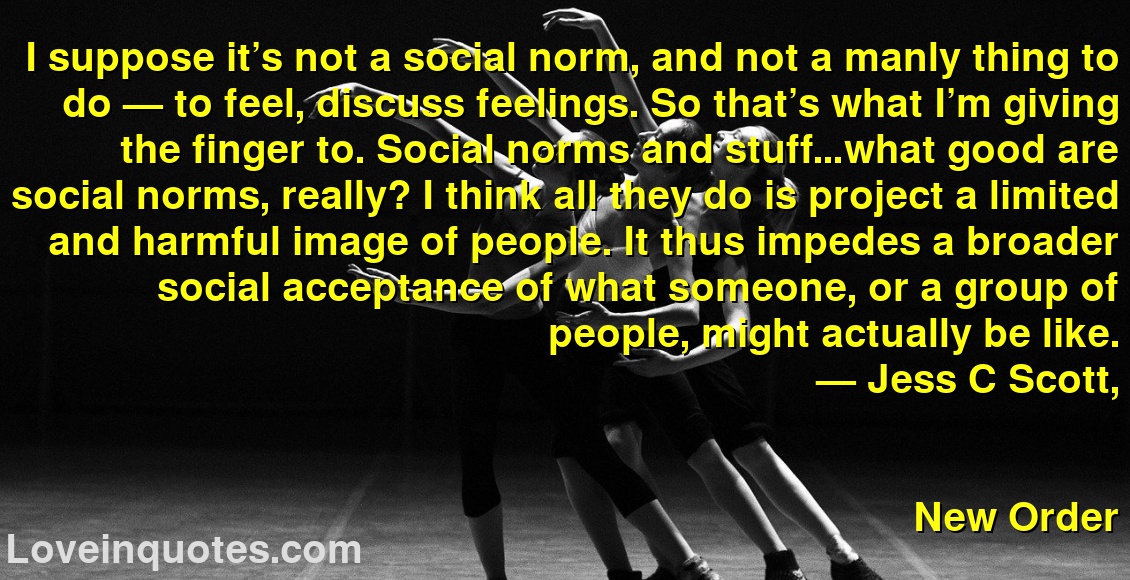 I suppose it’s not a social norm, and not a manly thing to do — to feel, discuss feelings. So that’s what I’m giving the finger to. Social norms and stuff…what good are social norms, really? I think all they do is project a limited and harmful image of people. It thus impedes a broader social acceptance of what someone, or a group of people, might actually be like.
― Jess C Scott,
New Order