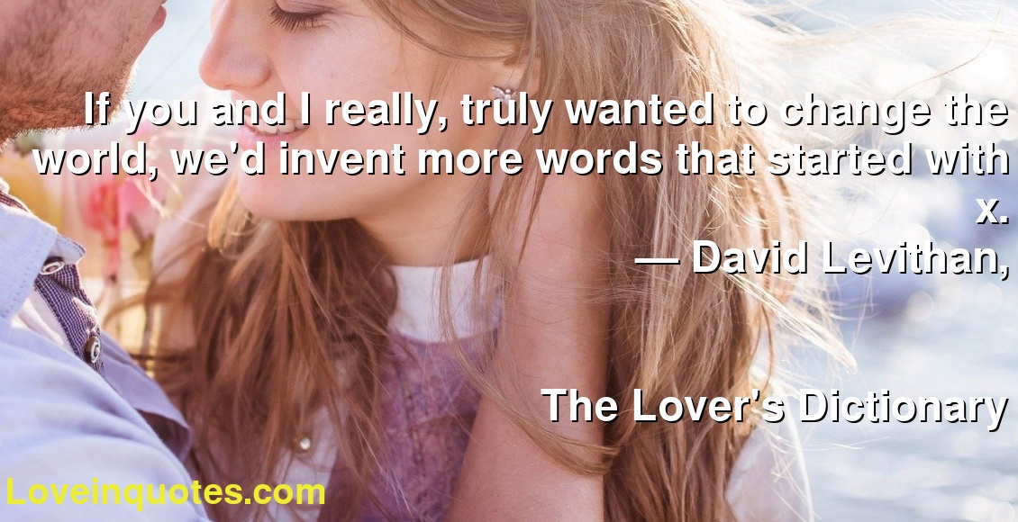 If you and I really, truly wanted to change the world, we'd invent more words that started with x.
― David Levithan,
The Lover's Dictionary