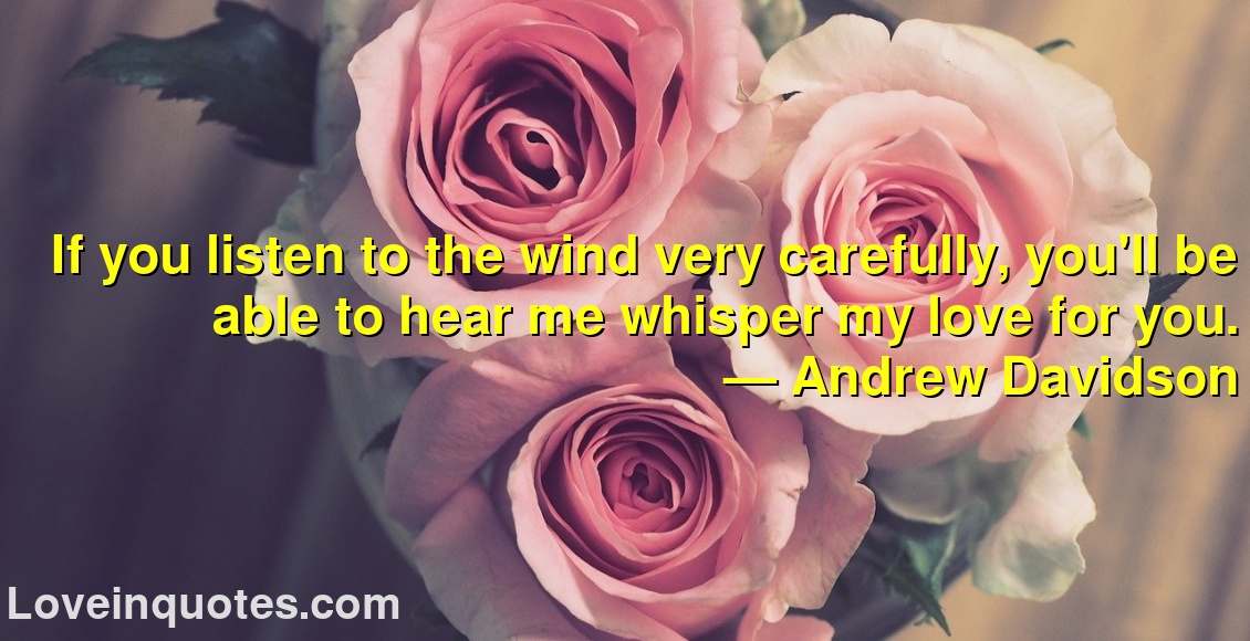 If you listen to the wind very carefully, you'll be able to hear me whisper my love for you.
― Andrew Davidson