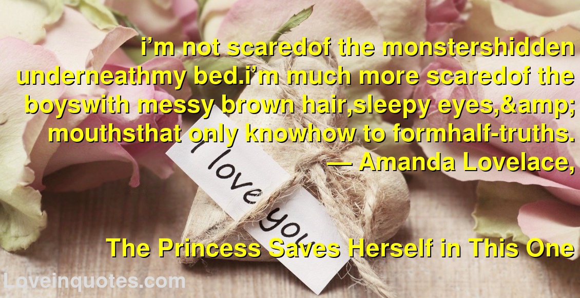 i’m not scaredof the monstershidden underneathmy bed.i’m much more scaredof the boyswith messy brown hair,sleepy eyes,& mouthsthat only knowhow to formhalf-truths.
― Amanda Lovelace,
The Princess Saves Herself in This One