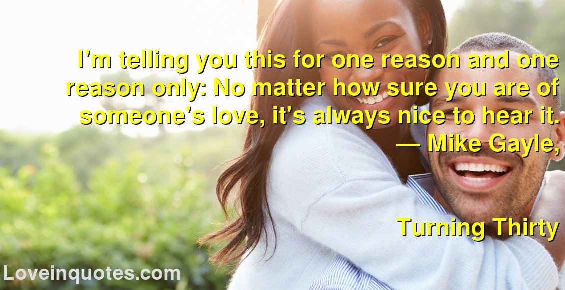 I'm telling you this for one reason and one reason only: No matter how sure you are of someone's love, it's always nice to hear it.
― Mike Gayle,
Turning Thirty