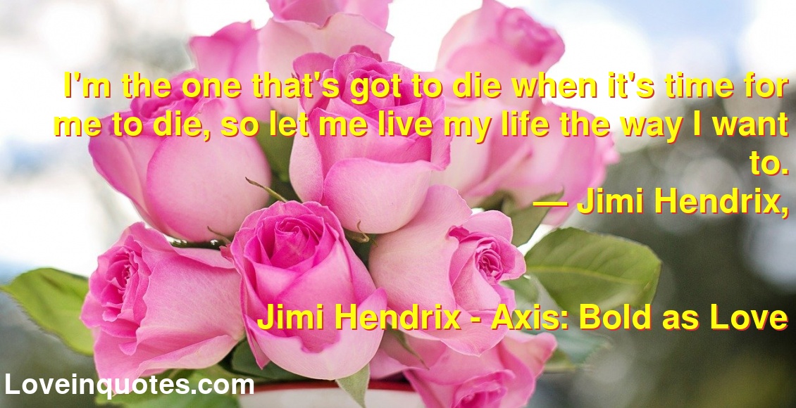 I'm the one that's got to die when it's time for me to die, so let me live my life the way I want to.
― Jimi Hendrix,
Jimi Hendrix - Axis: Bold as Love