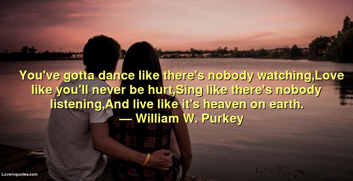 
You've gotta dance like there's nobody watching,Love like you'll never be hurt,Sing like there's nobody listening,And live like it's heaven on earth.
― William W. Purkey