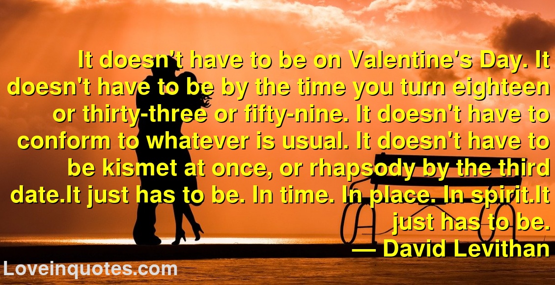 
It doesn't have to be on Valentine's Day. It doesn't have to be by the time you turn eighteen or thirty-three or fifty-nine. It doesn't have to conform to whatever is usual. It doesn't have to be kismet at once, or rhapsody by the third date.It just has to be. In time. In place. In spirit.It just has to be.
― David Levithan