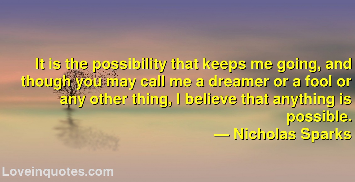 
It is the possibility that keeps me going, and though you may call me a dreamer or a fool or any other thing, I believe that anything is possible.
― Nicholas Sparks