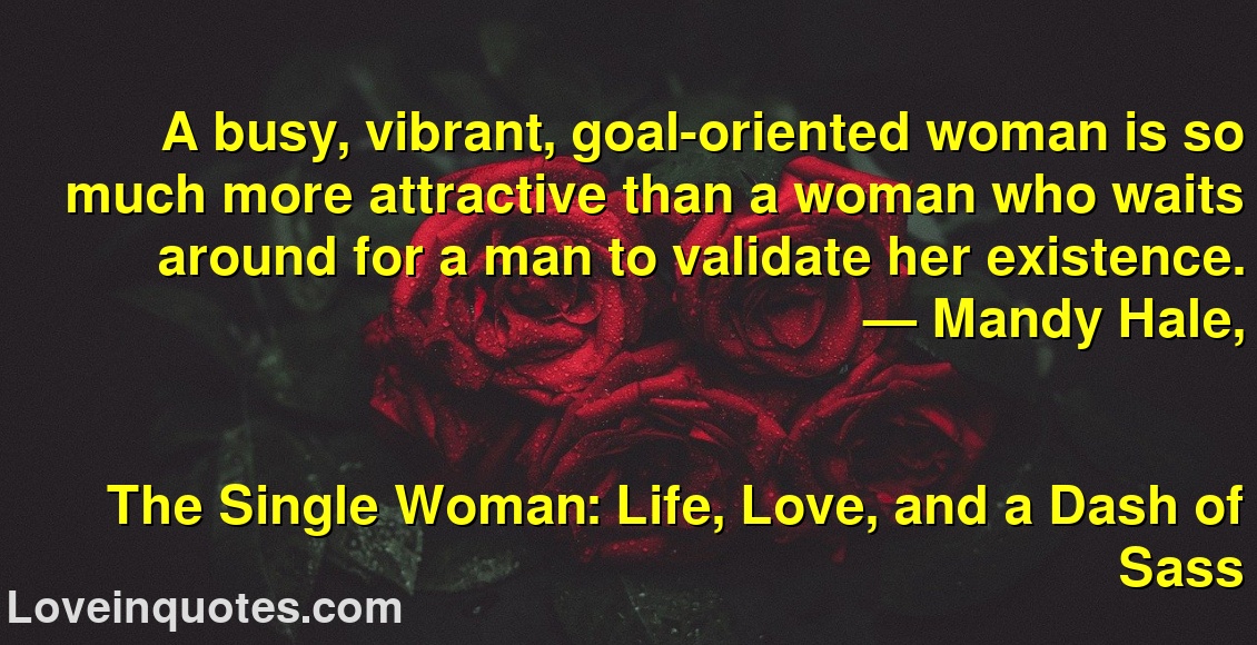 
A busy, vibrant, goal-oriented woman is so much more attractive than a woman who waits around for a man to validate her existence.
― Mandy Hale,
The Single Woman: Life, Love, and a Dash of Sass