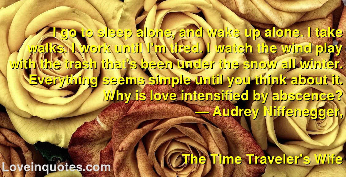 
I go to sleep alone, and wake up alone. I take walks. I work until I'm tired. I watch the wind play with the trash that's been under the snow all winter. Everything seems simple until you think about it. Why is love intensified by abscence?
― Audrey Niffenegger,
The Time Traveler's Wife