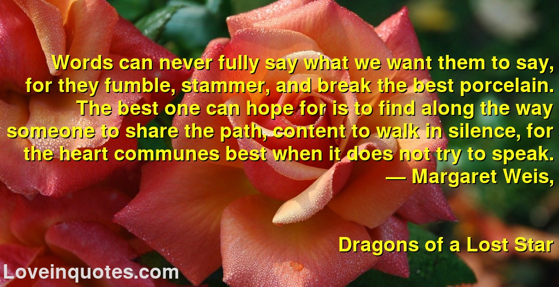 
Words can never fully say what we want them to say, for they fumble, stammer, and break the best porcelain. The best one can hope for is to find along the way someone to share the path, content to walk in silence, for the heart communes best when it does not try to speak.
― Margaret Weis,
Dragons of a Lost Star