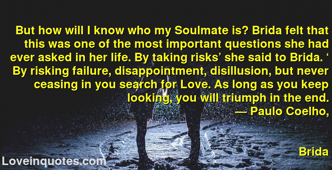
But how will I know who my Soulmate is? Brida felt that this was one of the most important questions she had ever asked in her life. By taking risks’ she said to Brida. ‘ By risking failure, disappointment, disillusion, but never ceasing in you search for Love. As long as you keep looking, you will triumph in the end.
― Paulo Coelho,
Brida