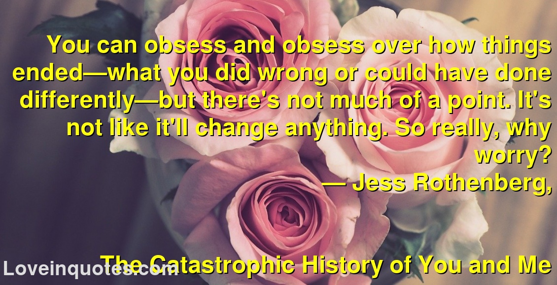 
You can obsess and obsess over how things ended—what you did wrong or could have done differently—but there's not much of a point. It's not like it'll change anything. So really, why worry?
― Jess Rothenberg,
The Catastrophic History of You and Me