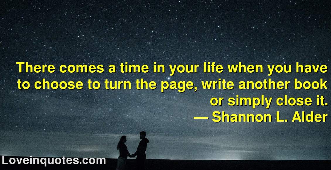 
There comes a time in your life when you have to choose to turn the page, write another book or simply close it.
― Shannon L. Alder