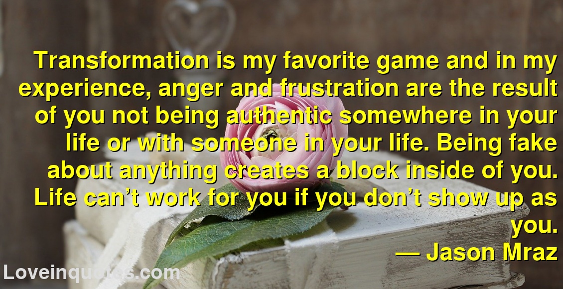 
Transformation is my favorite game and in my experience, anger and frustration are the result of you not being authentic somewhere in your life or with someone in your life. Being fake about anything creates a block inside of you. Life can’t work for you if you don’t show up as you.
― Jason Mraz
