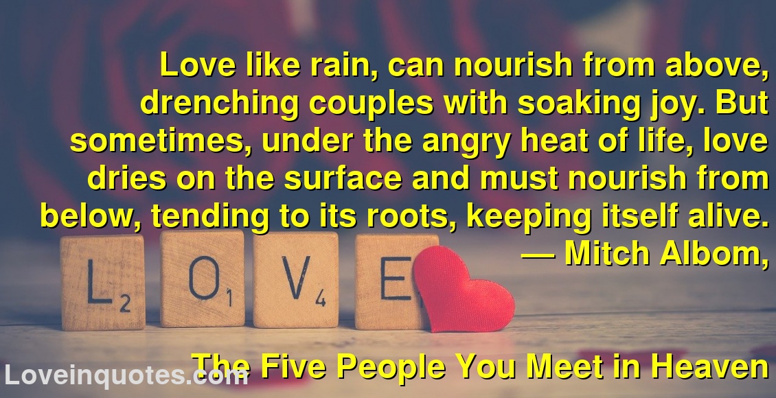 
Love like rain, can nourish from above, drenching couples with soaking joy. But sometimes, under the angry heat of life, love dries on the surface and must nourish from below, tending to its roots, keeping itself alive.
― Mitch Albom,
The Five People You Meet in Heaven