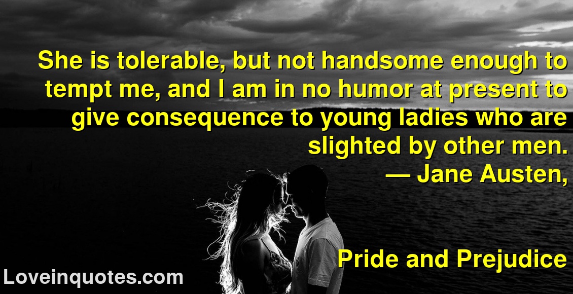 
She is tolerable, but not handsome enough to tempt me, and I am in no humor at present to give consequence to young ladies who are slighted by other men.
― Jane Austen,
Pride and Prejudice