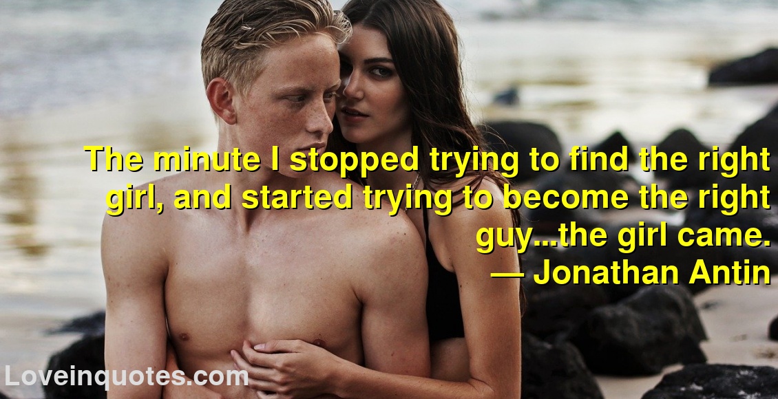 
The minute I stopped trying to find the right girl, and started trying to become the right guy...the girl came.
― Jonathan Antin