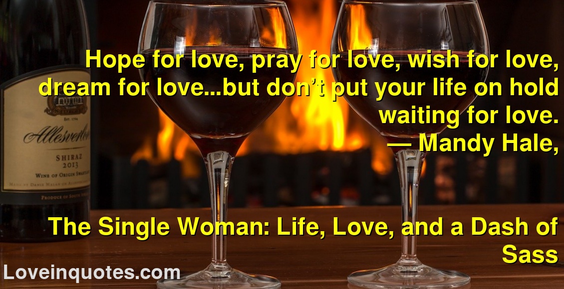 
Hope for love, pray for love, wish for love, dream for love…but don’t put your life on hold waiting for love.
― Mandy Hale,
The Single Woman: Life, Love, and a Dash of Sass