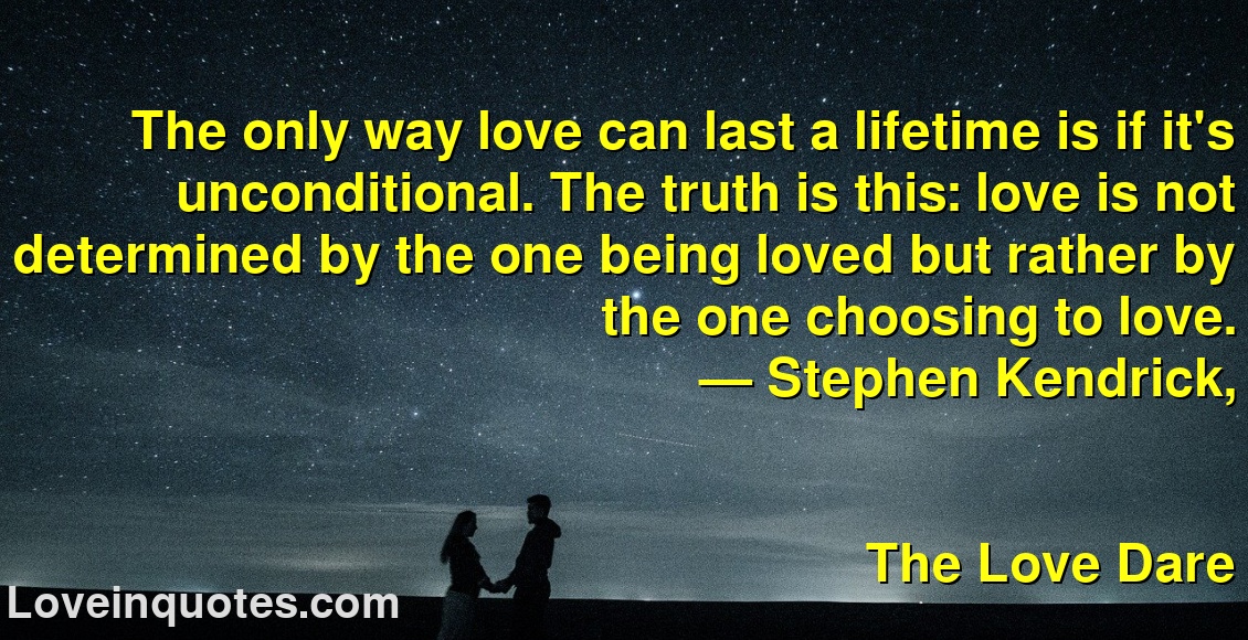 
The only way love can last a lifetime is if it's unconditional. The truth is this: love is not determined by the one being loved but rather by the one choosing to love.
― Stephen Kendrick,
The Love Dare