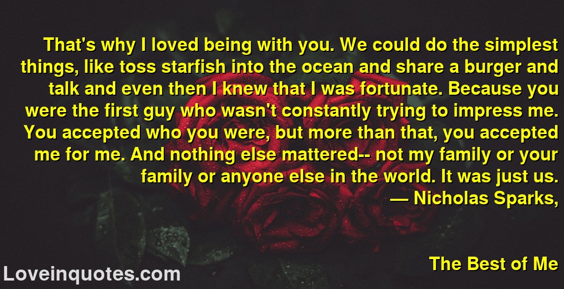 
That's why I loved being with you. We could do the simplest things, like toss starfish into the ocean and share a burger and talk and even then I knew that I was fortunate. Because you were the first guy who wasn't constantly trying to impress me. You accepted who you were, but more than that, you accepted me for me. And nothing else mattered-- not my family or your family or anyone else in the world. It was just us.
― Nicholas Sparks,
The Best of Me