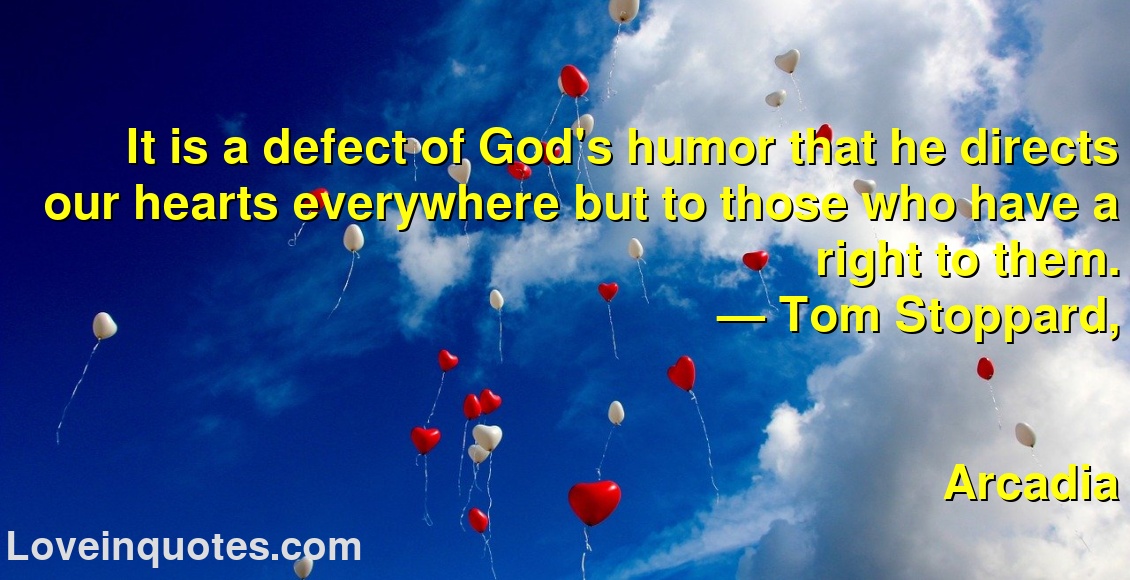 
It is a defect of God's humor that he directs our hearts everywhere but to those who have a right to them.
― Tom Stoppard,
Arcadia