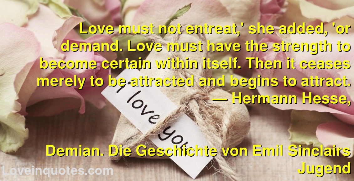 
Love must not entreat,' she added, 'or demand. Love must have the strength to become certain within itself. Then it ceases merely to be attracted and begins to attract.
― Hermann Hesse,
Demian. Die Geschichte von Emil Sinclairs Jugend
