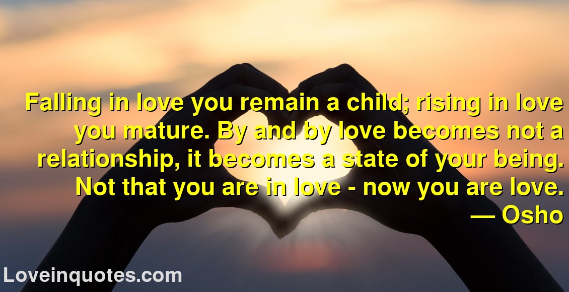
Falling in love you remain a child; rising in love you mature. By and by love becomes not a relationship, it becomes a state of your being. Not that you are in love - now you are love.
― Osho