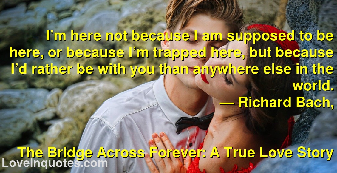 
I’m here not because I am supposed to be here, or because I’m trapped here, but because I’d rather be with you than anywhere else in the world.
― Richard Bach,
The Bridge Across Forever: A True Love Story