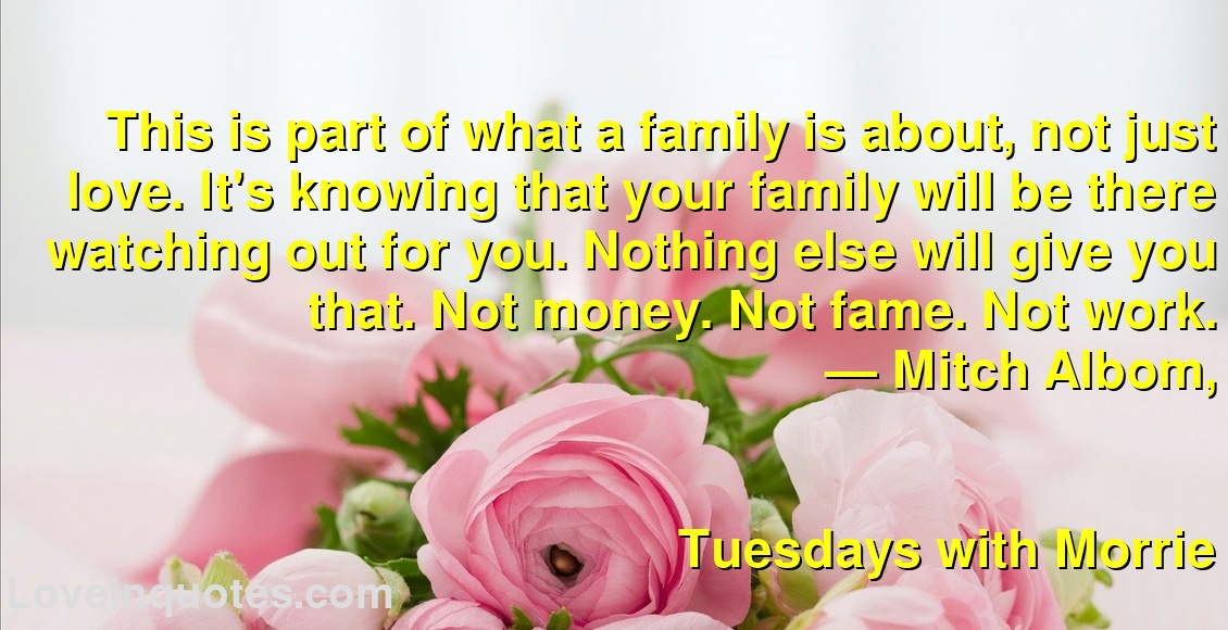 
This is part of what a family is about, not just love. It's knowing that your family will be there watching out for you. Nothing else will give you that. Not money. Not fame. Not work.
― Mitch Albom,
Tuesdays with Morrie