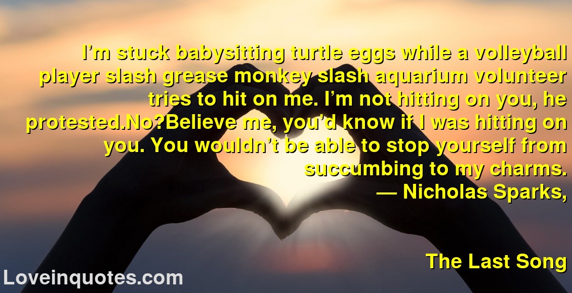 
I’m stuck babysitting turtle eggs while a volleyball player slash grease monkey slash aquarium volunteer tries to hit on me. I’m not hitting on you, he protested.No?Believe me, you’d know if I was hitting on you. You wouldn’t be able to stop yourself from succumbing to my charms.
― Nicholas Sparks,
The Last Song