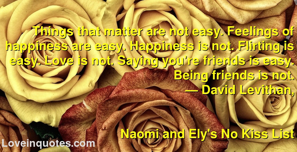 
Things that matter are not easy. Feelings of happiness are easy. Happiness is not. Flirting is easy. Love is not. Saying you’re friends is easy. Being friends is not.
― David Levithan,
Naomi and Ely's No Kiss List