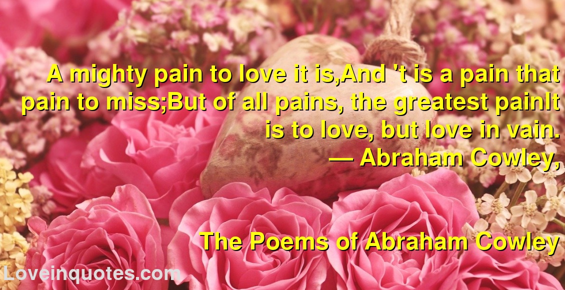 
A mighty pain to love it is,And 't is a pain that pain to miss;But of all pains, the greatest painIt is to love, but love in vain.
― Abraham Cowley,
The Poems of Abraham Cowley