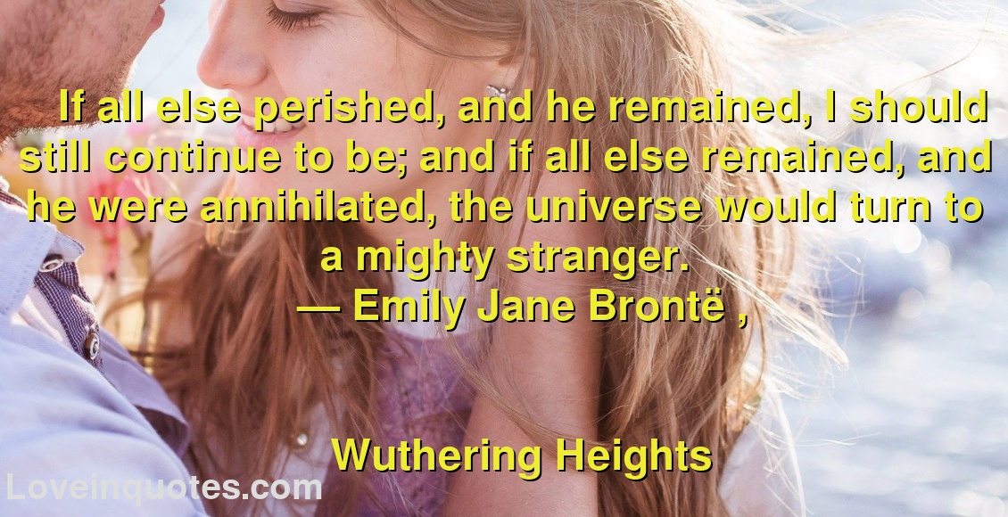 
If all else perished, and he remained, I should still continue to be; and if all else remained, and he were annihilated, the universe would turn to a mighty stranger.
― Emily Jane Brontë ,
Wuthering Heights
