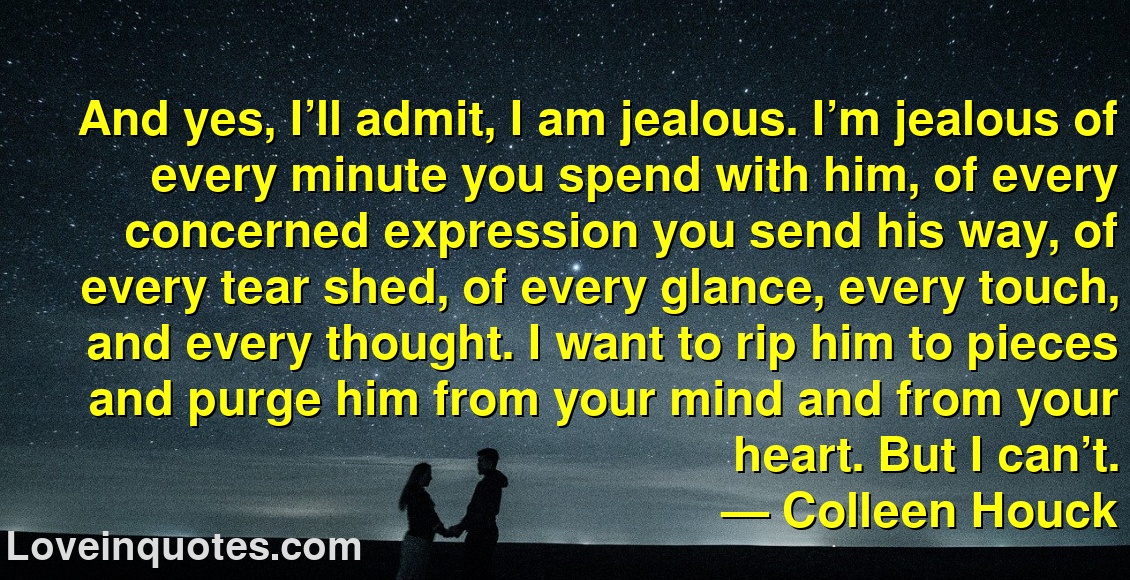 
And yes, I’ll admit, I am jealous. I’m jealous of every minute you spend with him, of every concerned expression you send his way, of every tear shed, of every glance, every touch, and every thought. I want to rip him to pieces and purge him from your mind and from your heart. But I can’t.
― Colleen Houck