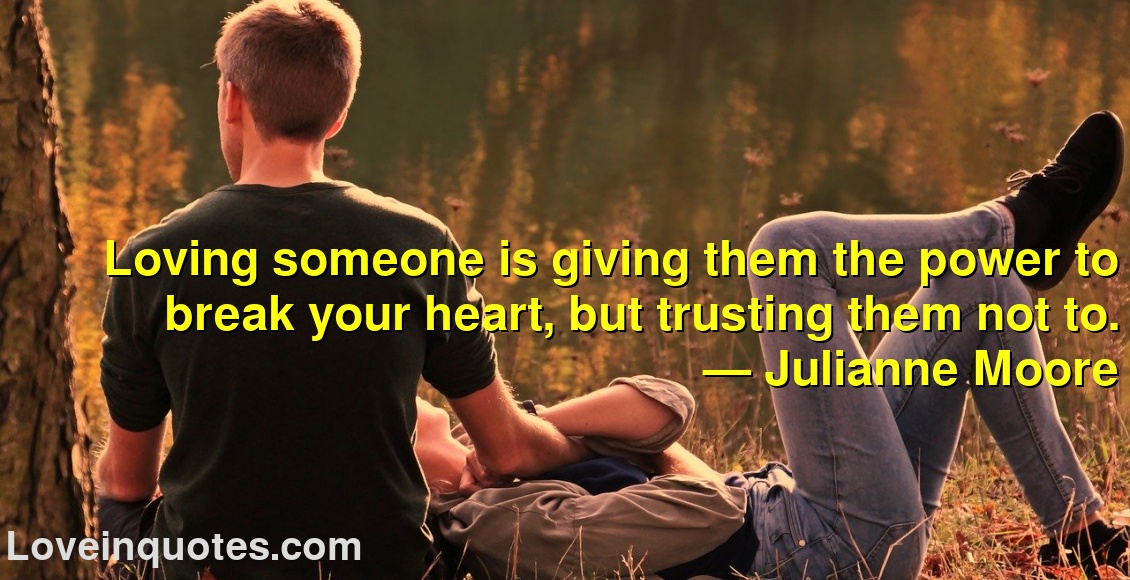
Loving someone is giving them the power to break your heart, but trusting them not to.
― Julianne Moore