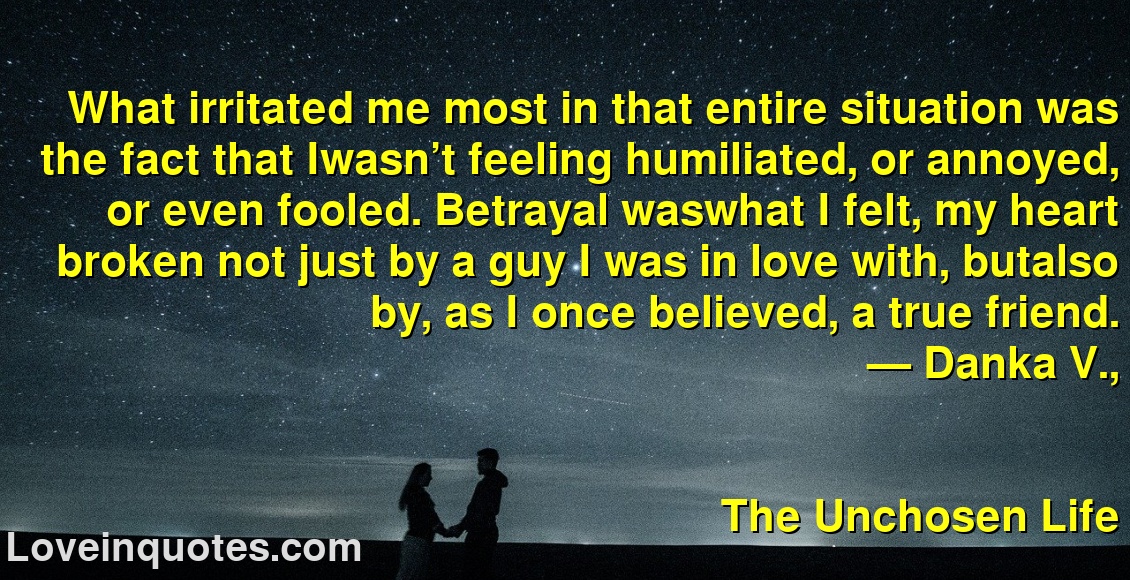 
What irritated me most in that entire situation was the fact that Iwasn’t feeling humiliated, or annoyed, or even fooled. Betrayal waswhat I felt, my heart broken not just by a guy I was in love with, butalso by, as I once believed, a true friend.
― Danka V.,
The Unchosen Life