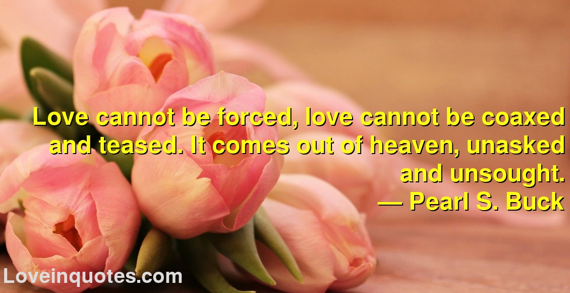 
Love cannot be forced, love cannot be coaxed and teased. It comes out of heaven, unasked and unsought.
― Pearl S. Buck