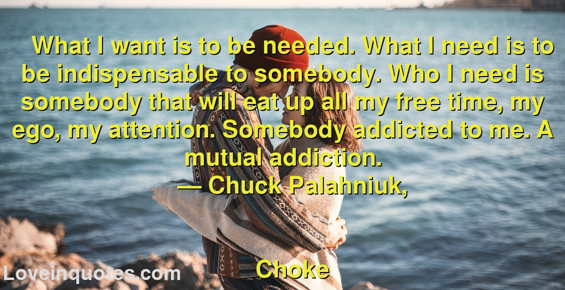 
What I want is to be needed. What I need is to be indispensable to somebody. Who I need is somebody that will eat up all my free time, my ego, my attention. Somebody addicted to me. A mutual addiction.
― Chuck Palahniuk,
Choke