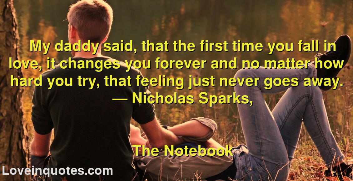 
My daddy said, that the first time you fall in love, it changes you forever and no matter how hard you try, that feeling just never goes away.
― Nicholas Sparks,
The Notebook