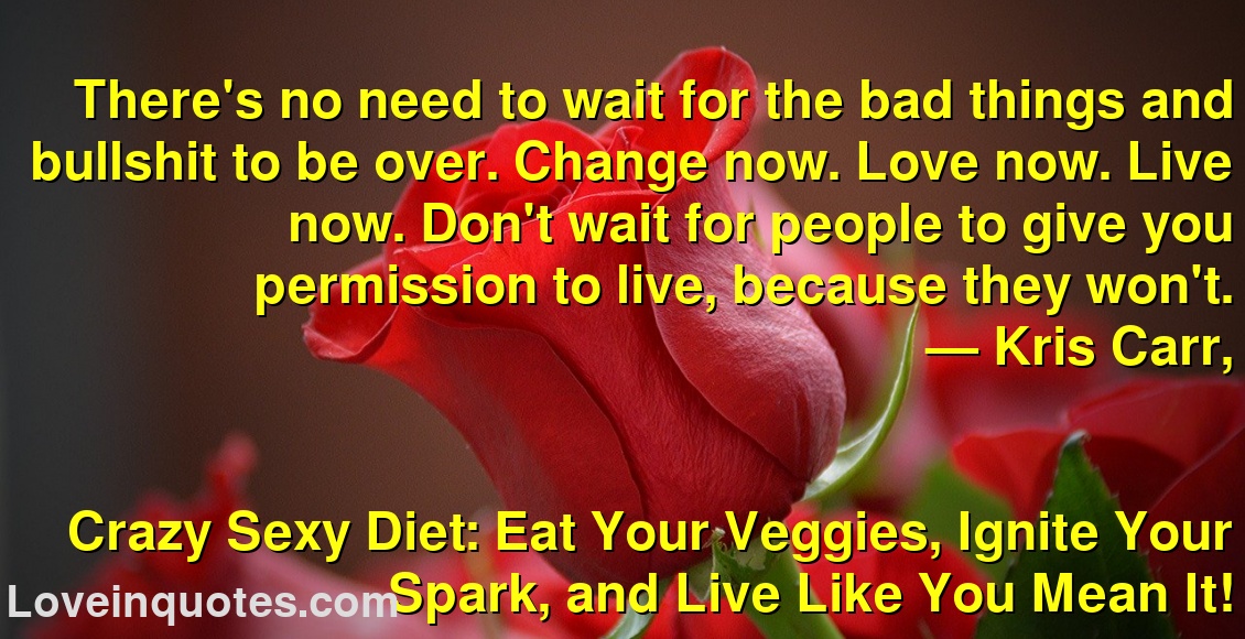 
There's no need to wait for the bad things and bullshit to be over. Change now. Love now. Live now. Don't wait for people to give you permission to live, because they won't.
― Kris Carr,
Crazy Sexy Diet: Eat Your Veggies, Ignite Your Spark, and Live Like You Mean It!