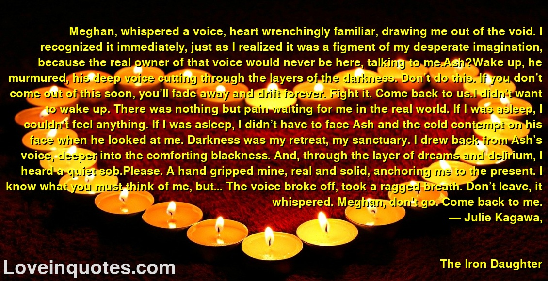 
Meghan, whispered a voice, heart wrenchingly familiar, drawing me out of the void. I recognized it immediately, just as I realized it was a figment of my desperate imagination, because the real owner of that voice would never be here, talking to me.Ash?Wake up, he murmured, his deep voice cutting through the layers of the darkness. Don’t do this. If you don’t come out of this soon, you’ll fade away and drift forever. Fight it. Come back to us.I didn’t want to wake up. There was nothing but pain waiting for me in the real world. If I was asleep, I couldn’t feel anything. If I was asleep, I didn’t have to face Ash and the cold contempt on his face when he looked at me. Darkness was my retreat, my sanctuary. I drew back from Ash’s voice, deeper into the comforting blackness. And, through the layer of dreams and delirium, I heard a quiet sob.Please. A hand gripped mine, real and solid, anchoring me to the present. I know what you must think of me, but… The voice broke off, took a ragged breath. Don’t leave, it whispered. Meghan, don’t go. Come back to me.
― Julie Kagawa,
The Iron Daughter