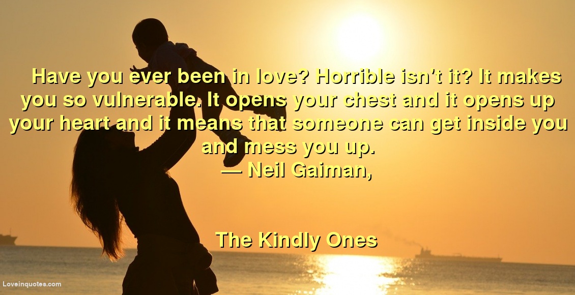 
Have you ever been in love? Horrible isn't it? It makes you so vulnerable. It opens your chest and it opens up your heart and it means that someone can get inside you and mess you up.
― Neil Gaiman,
The Kindly Ones