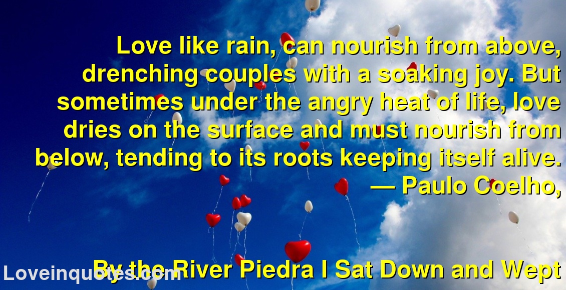 
Love like rain, can nourish from above, drenching couples with a soaking joy. But sometimes under the angry heat of life, love dries on the surface and must nourish from below, tending to its roots keeping itself alive.
― Paulo Coelho,
By the River Piedra I Sat Down and Wept