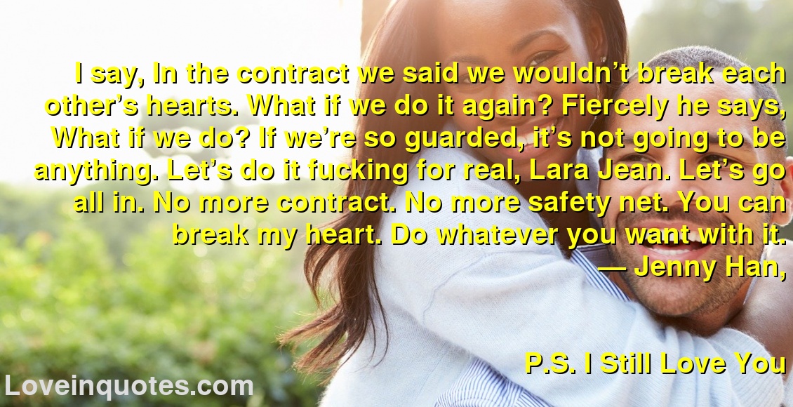 
I say, In the contract we said we wouldn’t break each other’s hearts. What if we do it again? Fiercely he says, What if we do? If we’re so guarded, it’s not going to be anything. Let’s do it fucking for real, Lara Jean. Let’s go all in. No more contract. No more safety net. You can break my heart. Do whatever you want with it.
― Jenny Han,
P.S. I Still Love You