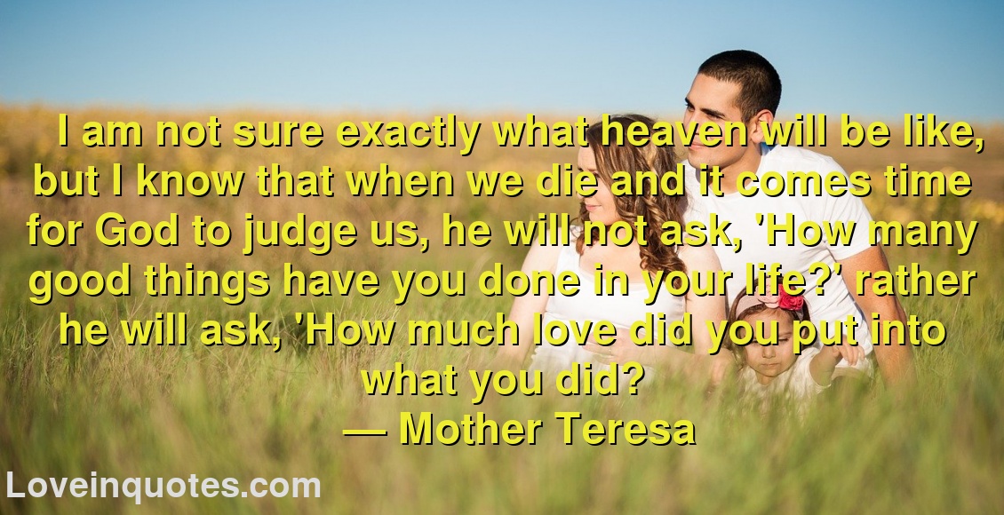 
I am not sure exactly what heaven will be like, but I know that when we die and it comes time for God to judge us, he will not ask, 'How many good things have you done in your life?' rather he will ask, 'How much love did you put into what you did?
― Mother Teresa