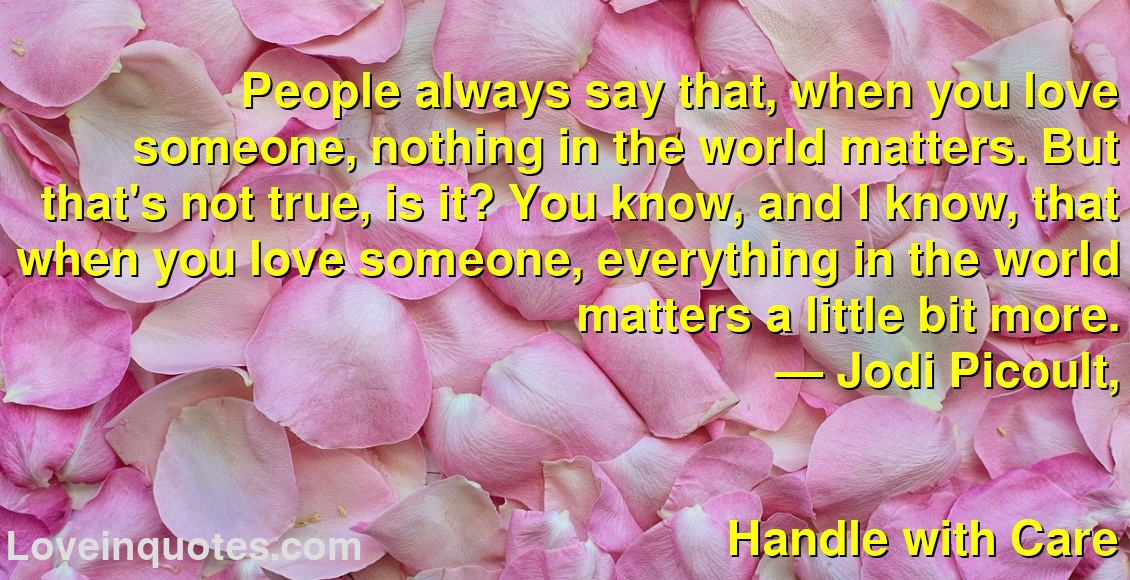 
People always say that, when you love someone, nothing in the world matters. But that's not true, is it? You know, and I know, that when you love someone, everything in the world matters a little bit more.
― Jodi Picoult,
Handle with Care