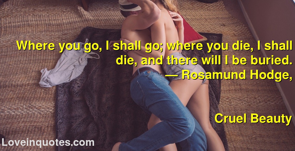 
Where you go, I shall go; where you die, I shall die, and there will I be buried.
― Rosamund Hodge,
Cruel Beauty