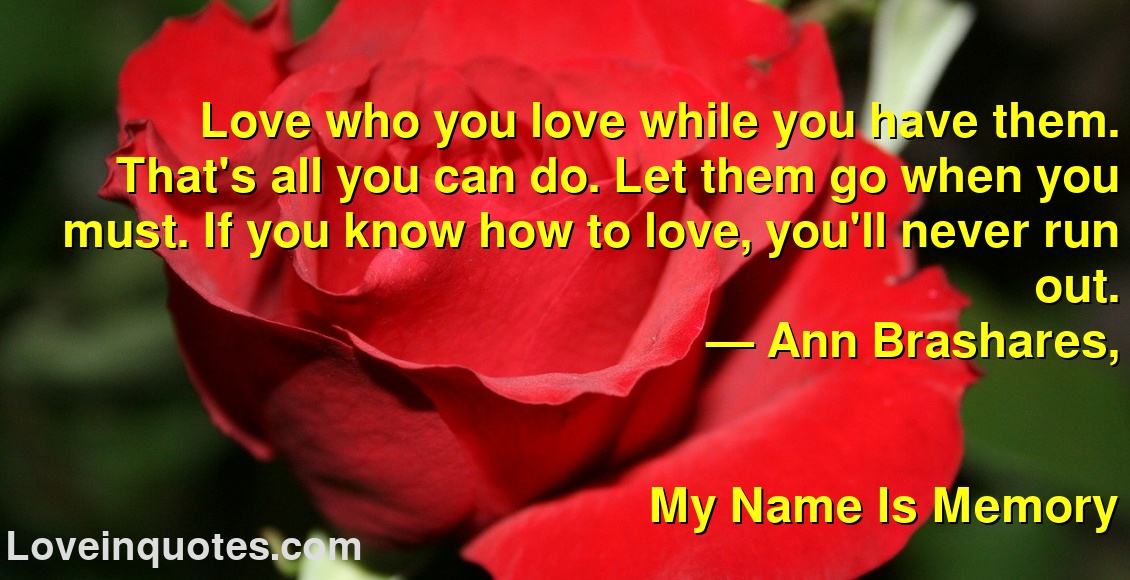
Love who you love while you have them. That's all you can do. Let them go when you must. If you know how to love, you'll never run out.
― Ann Brashares,
My Name Is Memory