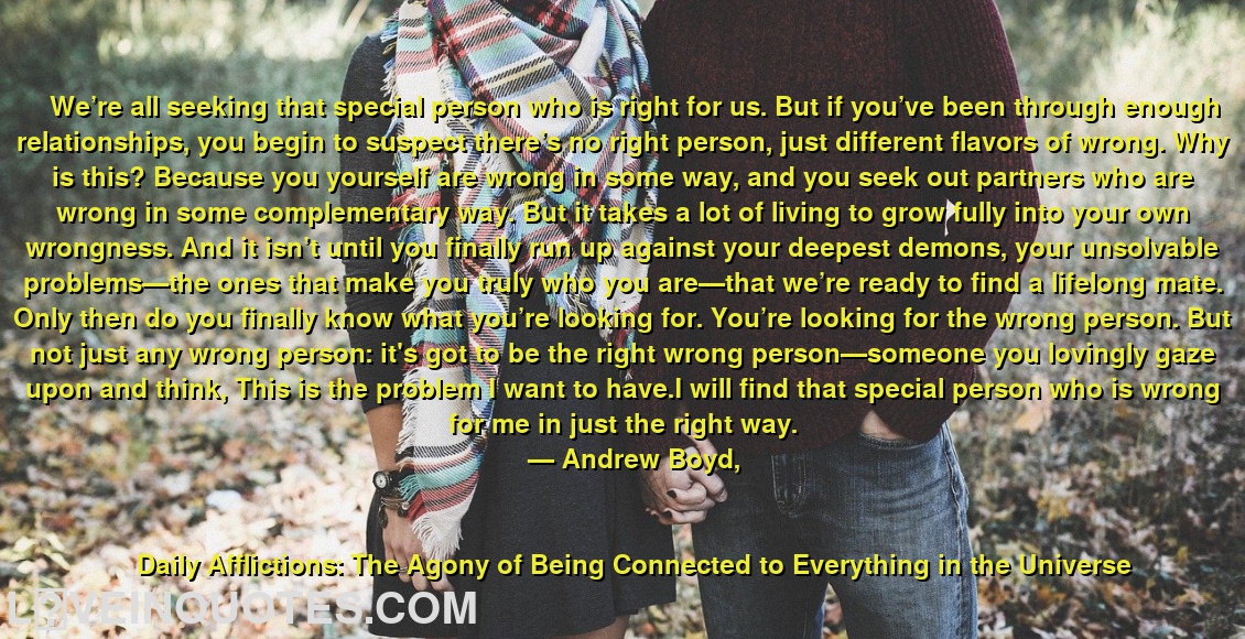 
We’re all seeking that special person who is right for us. But if you’ve been through enough relationships, you begin to suspect there’s no right person, just different flavors of wrong. Why is this? Because you yourself are wrong in some way, and you seek out partners who are wrong in some complementary way. But it takes a lot of living to grow fully into your own wrongness. And it isn’t until you finally run up against your deepest demons, your unsolvable problems—the ones that make you truly who you are—that we’re ready to find a lifelong mate. Only then do you finally know what you’re looking for. You’re looking for the wrong person. But not just any wrong person: it's got to be the right wrong person—someone you lovingly gaze upon and think, This is the problem I want to have.I will find that special person who is wrong for me in just the right way.
― Andrew  Boyd,
Daily Afflictions: The Agony of Being Connected to Everything in the Universe