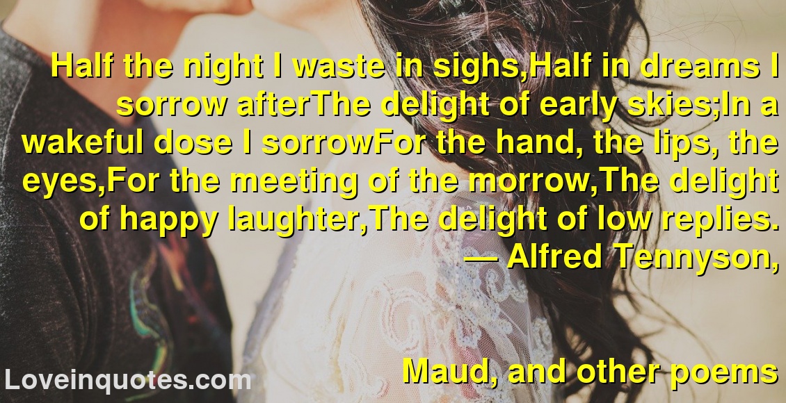 
Half the night I waste in sighs,Half in dreams I sorrow afterThe delight of early skies;In a wakeful dose I sorrowFor the hand, the lips, the eyes,For the meeting of the morrow,The delight of happy laughter,The delight of low replies.
― Alfred Tennyson,
Maud, and other poems