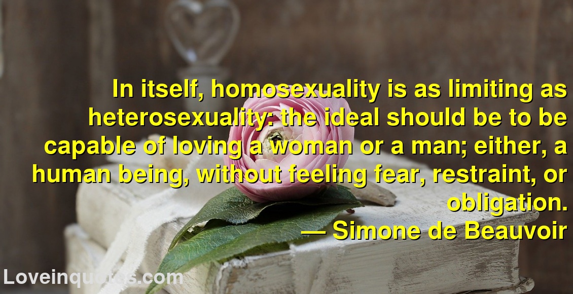 
In itself, homosexuality is as limiting as heterosexuality: the ideal should be to be capable of loving a woman or a man; either, a human being, without feeling fear, restraint, or obligation.
― Simone de Beauvoir