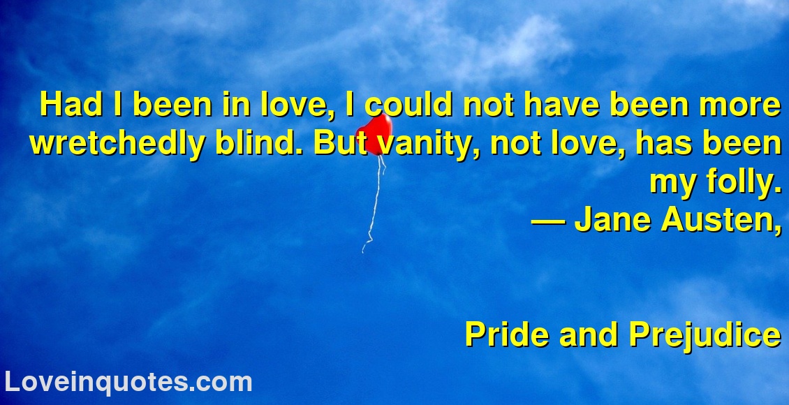
Had I been in love, I could not have been more wretchedly blind. But vanity, not love, has been my folly.
― Jane Austen,
Pride and Prejudice